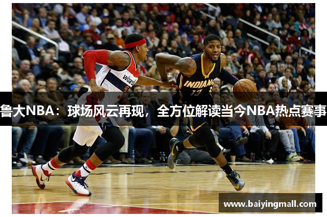 鲁大NBA：球场风云再现，全方位解读当今NBA热点赛事