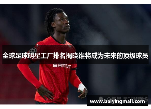 全球足球明星工厂排名揭晓谁将成为未来的顶级球员