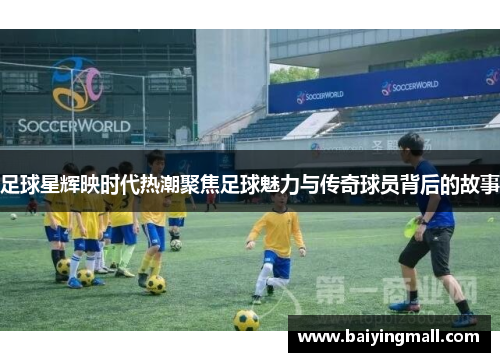 足球星辉映时代热潮聚焦足球魅力与传奇球员背后的故事