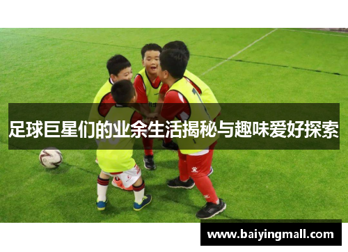 足球巨星们的业余生活揭秘与趣味爱好探索