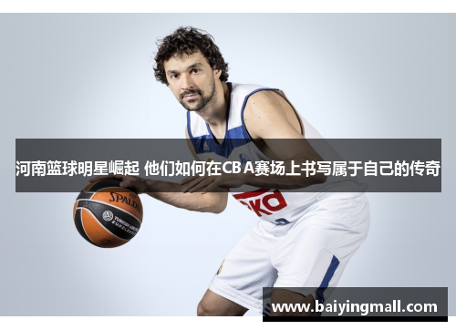 河南篮球明星崛起 他们如何在CBA赛场上书写属于自己的传奇