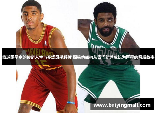 篮球明星水的传奇人生与赛场风采解析 揭秘他如何从青涩新秀成长为巨星的背后故事
