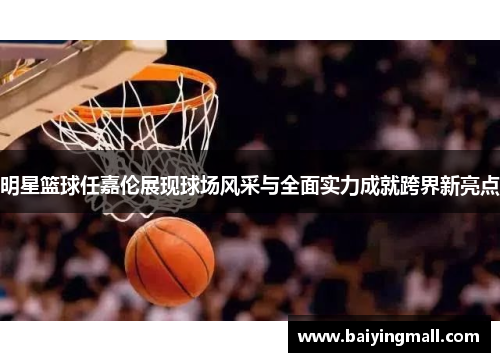 明星篮球任嘉伦展现球场风采与全面实力成就跨界新亮点