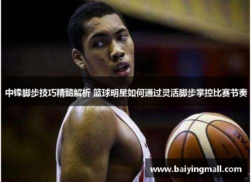 中锋脚步技巧精髓解析 篮球明星如何通过灵活脚步掌控比赛节奏