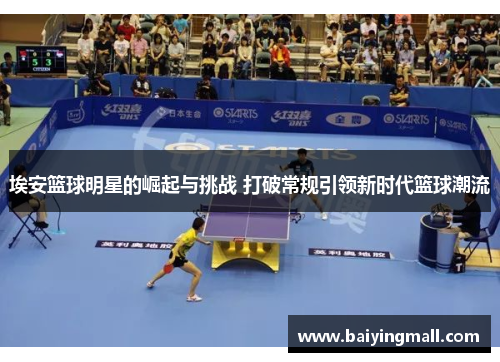 埃安篮球明星的崛起与挑战 打破常规引领新时代篮球潮流