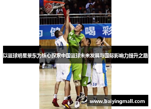 以篮球明星景东为核心探索中国篮球未来发展与国际影响力提升之路